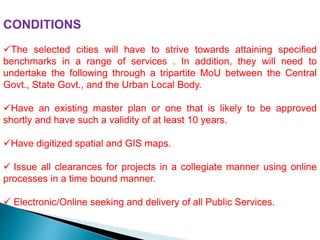 CONDITIONS
The selected cities will have to strive towards attaining specified
benchmarks in a range of services . In addition, they will need to
undertake the following through a tripartite MoU between the Central
Govt., State Govt., and the Urban Local Body.
Have an existing master plan or one that is likely to be approved
shortly and have such a validity of at least 10 years.
Have digitized spatial and GIS maps.
 Issue all clearances for projects in a collegiate manner using online
processes in a time bound manner.
 Electronic/Online seeking and delivery of all Public Services.
 