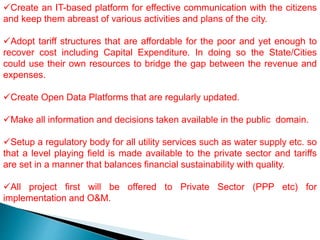 Create an IT-based platform for effective communication with the citizens
and keep them abreast of various activities and plans of the city.
Adopt tariff structures that are affordable for the poor and yet enough to
recover cost including Capital Expenditure. In doing so the State/Cities
could use their own resources to bridge the gap between the revenue and
expenses.
Create Open Data Platforms that are regularly updated.
Make all information and decisions taken available in the public domain.
Setup a regulatory body for all utility services such as water supply etc. so
that a level playing field is made available to the private sector and tariffs
are set in a manner that balances financial sustainability with quality.
All project first will be offered to Private Sector (PPP etc) for
implementation and O&M.
 