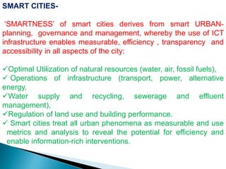 SMART CITIES-
‘SMARTNESS’ of smart cities derives from smart URBAN-
planning, governance and management, whereby the use of ICT
infrastructure enables measurable, efficiency , transparency and
accessibility in all aspects of the city:
Optimal Utilization of natural resources (water, air, fossil fuels),
 Operations of infrastructure (transport, power, alternative
energy,
Water supply and recycling, sewerage and effluent
management),
Regulation of land use and building performance.
 Smart cities treat all urban phenomena as measurable and use
metrics and analysis to reveal the potential for efficiency and
enable information-rich interventions.
 