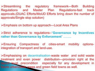 Streamlining the regulatory framework—Both Building
Regulations and Master Plan Regulations-fast track
approvals.(DUAC Efforts/MoUD Efforts bring down the number of
approvals/Single stop solution)
Emphasis on bottom up approach—Local Area Plans
Strict adherence to regulations--“Governance by Incentives
rather than Governance by Enforcement” .........
Ensuring Compactness of cities-smart mobility options-
integration of transport and land-use.
Emphasising on decentralisation-waste water and solid waste
treatment and even power distribution---provision right at the
layout level...precondition especially for any development in
future urbanizable areas and green field towns as well.
 