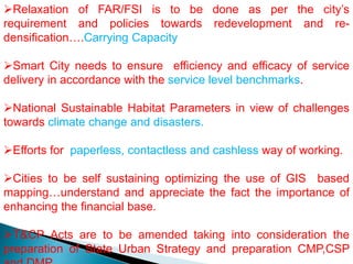Relaxation of FAR/FSI is to be done as per the city’s
requirement and policies towards redevelopment and re-
densification….Carrying Capacity
Smart City needs to ensure efficiency and efficacy of service
delivery in accordance with the service level benchmarks.
National Sustainable Habitat Parameters in view of challenges
towards climate change and disasters.
Efforts for paperless, contactless and cashless way of working.
Cities to be self sustaining optimizing the use of GIS based
mapping…understand and appreciate the fact the importance of
enhancing the financial base.
T&CP Acts are to be amended taking into consideration the
preparation of State Urban Strategy and preparation CMP,CSP
 