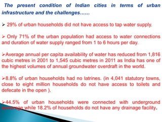 The present condition of Indian cities in terms of urban
infrastructure and the challenges……
 29% of urban households did not have access to tap water supply.
 Only 71% of the urban population had access to water connections
and duration of water supply ranged from 1 to 6 hours per day.
Average annual per capita availability of water has reduced from 1,816
cubic metres in 2001 to 1,545 cubic metres in 2011 as India has one of
the highest volumes of annual groundwater overdraft in the world.
8.8% of urban households had no latrines. (in 4,041 statutory towns,
close to eight million households do not have access to toilets and
defecate in the open ).
44.5% of urban households were connected with underground
sewerage while 18.2% of households do not have any drainage facility.
 