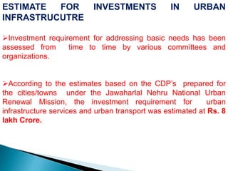 ESTIMATE FOR INVESTMENTS IN URBAN
INFRASTRUCUTRE
Investment requirement for addressing basic needs has been
assessed from time to time by various committees and
organizations.
According to the estimates based on the CDP’s prepared for
the cities/towns under the Jawaharlal Nehru National Urban
Renewal Mission, the investment requirement for urban
infrastructure services and urban transport was estimated at Rs. 8
lakh Crore.
 