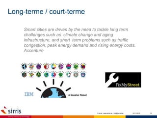 Long-terme / court-terme
10/11/2015 10© sirris | www.sirris.be | info@sirris.be |
Smart cities are driven by the need to tackle long term
challenges such as climate change and aging
infrastructure, and short term problems such as traffic
congestion, peak energy demand and rising energy costs.
Accenture
 