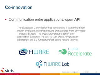 Co-innovation
10/11/2015 25
 Communication entre applications: open API
© sirris | www.sirris.be | info@sirris.be |
The European Commission has announced it is making €100
million available to entrepreneurs and startups from anywhere
– not just Europe – to create a prototype ‘smart city’
application based on “FI-WARE“, an Open API platform
created by the EU-funded project called Future Internet
 