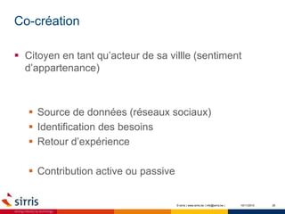 Co-création
10/11/2015 26
 Citoyen en tant qu’acteur de sa villle (sentiment
d’appartenance)
 Source de données (réseaux sociaux)
 Identification des besoins
 Retour d’expérience
 Contribution active ou passive
© sirris | www.sirris.be | info@sirris.be |
 