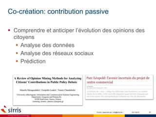 Co-création: contribution passive
10/11/2015 27
 Comprendre et anticiper l’évolution des opinions des
citoyens
 Analyse des données
 Analyse des réseaux sociaux
 Prédiction
© sirris | www.sirris.be | info@sirris.be |
 