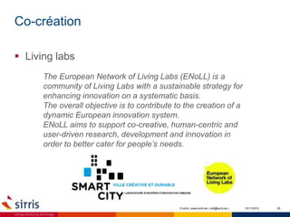 Co-création
10/11/2015 29
 Living labs
© sirris | www.sirris.be | info@sirris.be |
The European Network of Living Labs (ENoLL) is a
community of Living Labs with a sustainable strategy for
enhancing innovation on a systematic basis.
The overall objective is to contribute to the creation of a
dynamic European innovation system.
ENoLL aims to support co-creative, human-centric and
user-driven research, development and innovation in
order to better cater for people’s needs.
 