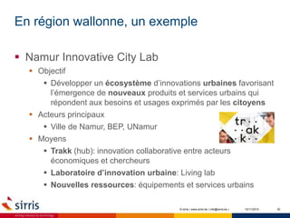 En région wallonne, un exemple
10/11/2015 30
 Namur Innovative City Lab
 Objectif
 Développer un écosystème d’innovations urbaines favorisant
l’émergence de nouveaux produits et services urbains qui
répondent aux besoins et usages exprimés par les citoyens
 Acteurs principaux
 Ville de Namur, BEP, UNamur
 Moyens
 Trakk (hub): innovation collaborative entre acteurs
économiques et chercheurs
 Laboratoire d’innovation urbaine: Living lab
 Nouvelles ressources: équipements et services urbains
© sirris | www.sirris.be | info@sirris.be |
 