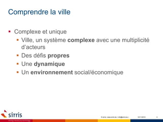 Comprendre la ville
10/11/2015 4
 Complexe et unique
 Ville, un système complexe avec une multiplicité
d’acteurs
 Des défis propres
 Une dynamique
 Un environnement social/économique
© sirris | www.sirris.be | info@sirris.be |
 