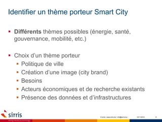 Identifier un thème porteur Smart City
10/11/2015 6
 Différents thèmes possibles (énergie, santé,
gouvernance, mobilité, etc.)
 Choix d’un thème porteur
 Politique de ville
 Création d’une image (city brand)
 Besoins
 Acteurs économiques et de recherche existants
 Présence des données et d’infrastructures
© sirris | www.sirris.be | info@sirris.be |
 
