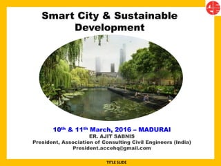 Smart City & Sustainable
Development
10th & 11th March, 2016 – MADURAI
ER. AJIT SABNIS
President, Association of Consulting Civil Engineers (India)
President.accehq@gmail.com
TITLE SLIDE
 