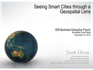 Seeing Smart Cities through a
Geospatial Lens
Tarik Dixon
Senior Spatial Data Analyst
National Spatial Data Analyst
Land Information Council of Jamaica
Ministry of Water, Land, Environment and Climate Change
GIS Business Executive Forum
Knustford Court Hotel
November 13th, 2015
 