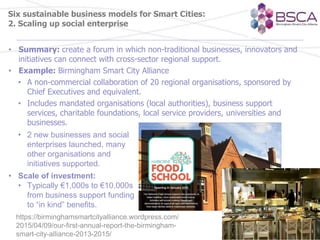 Six sustainable business models for Smart Cities:
2. Scaling up social enterprise
• Summary: create a forum in which non-traditional businesses, innovators and
initiatives can connect with cross-sector regional support.
• Example: Birmingham Smart City Alliance
• A non-commercial collaboration of 20 regional organisations, sponsored by
Chief Executives and equivalent.
• Includes mandated organisations (local authorities), business support
services, charitable foundations, local service providers, universities and
businesses.
• 2 new businesses and social
enterprises launched, many
other organisations and
initiatives supported.
• Scale of investment:
• Typically €1,000s to €10,000s
from business support funding
to “in kind” benefits.
https://birminghamsmartcityalliance.wordpress.com/
2015/04/09/our-first-annual-report-the-birmingham-
smart-city-alliance-2013-2015/
 