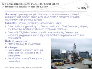 Six sustainable business models for Smart Cities:
3. Harnessing education and innovation
• Summary: agree regional priorities between local government, university,
community and business organisations and create a consistent “living lab”
environment with executive support.
• Examples: Glasgow, Newcastle, Milton Keynes, Bristol
• Collaborations supported by the Council Leaders and Chief Executives, Mayors,
and leaders of local universities and technology companies.
• Secure €1,000,000s of research and innovation funding from national
innovation programmes, university investment and corporate research and
development.
• Scale of investment:
• From €100,000s to €1,000,000s.
• Challenges:
• Research and innovation funds are
limited and will not support cities
everywhere.
• Not all cities have sufficiently strong
Universities.
http://www.newcastlesciencecentral.com/
 