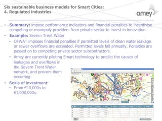 Six sustainable business models for Smart Cities:
4. Regulated industries
• Summary: impose performance indicators and financial penalties to incentivise
competing or monopoly providers from private sector to invest in innovation.
• Example: Severn Trent Water
• OFWAT imposes financial penalties if permitted levels of clean water leakage
or sewer overflows are exceeded. Permitted levels fall annually. Penalties are
passed on to competing private sector subcontractors.
• Amey are currently piloting Smart technology to predict the causes of
leakages and overflows in
the Severn Trent Water
network, and prevent them
occurring.
• Scale of investment:
• From €10,000s to
€1,000,000s.
 