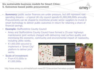 Six sustainable business models for Smart Cities:
5. Outcomes-based public procurement
• Summary: public sector finances are under pressure, but still represent vast
spending streams – a typical UK city council spends €1,000,000,000s annually.
Procurements can be shaped to incentivise private sector suppliers to invest in
smart technology to deliver public outcomes in return for retaining a share of
financial savings.
• Example: Staffordshire County Council
• Amey and Staffordshire County Council have formed a 25-year highways
maintenance joint venture charged with delivering road surface quality and
minimising the economic, community and environmental impact of roadworks,
including utility works.
• €1,000,000 secured to
implement a “Smart City”
platform to deliver joint
works.
• Scale of investment:
• From €10,000s to
€1,000,000s.
http://www.amey.co.uk/media/local-news/2015/december/heineken-project/
 