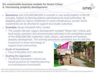 Six sustainable business models for Smart Cities:
6. Harnessing property development
• Summary: over €15,000,000,000 is invested in new build property in the UK
annually, subject to planning policies administered by local authorities. By
adapting policy to require investment in smart infrastructure, private sector
investments can be directed to support local public outcomes.
• Example: Queen Elizabeth Park, London
• The London Olympic Legacy Development included “Smart City” criteria and
local social, economic and environmental outcomes in the competitive award
of this €600,000,000 residential, retail, leisure, educational and business
property development. The winning consortium committed over €1,000,000
investment in smart technology to
support local communities.
• Scale of investment:
• From €100,000s to €1,000,000s
• Scaling the approach:
• The British Standards Institute has
issued guidance for adapting planning
and development frameworks.
http://www.sheppardrobson.com/news/opinion/article/using-smart-data-to-improve-our-cities
http://www.bsigroup.com/en-GB/smart-cities/Smart-Cities-Standards-and-Publication/PD-8101-smart-cities-planning-guidelines/
 