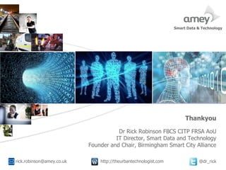 Cover with focus picture 1 Cover with focus picture 2 Cover with focus picture 3
rick.robinson@amey.co.uk http://theurbantechnologist.com @dr_rick
Smart Data & Technology
Thankyou
A
Dr Rick Robinson FBCS CITP FRSA AoU
IT Director, Smart Data and Technology
Founder and Chair, Birmingham Smart City Alliance
 