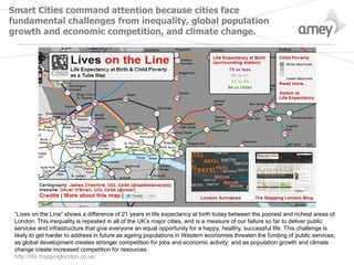 Smart Cities command attention because cities face
fundamental challenges from inequality, global population
growth and economic competition, and climate change.
“Lives on the Line” shows a difference of 21 years in life expectancy at birth today between the poorest and richest areas of
London. This inequality is repeated in all of the UK’s major cities, and is a measure of our failure so far to deliver public
services and infrastructure that give everyone an equal opportunity for a happy, healthy, successful life. This challenge is
likely to get harder to address in future as ageing populations in Western economies threaten the funding of public services;
as global development creates stronger competition for jobs and economic activity; and as population growth and climate
change create increased competition for resources.
http://life.mappinglondon.co.uk/
 