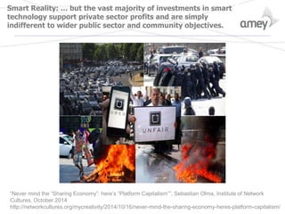 Smart Reality: … but the vast majority of investments in smart
technology support private sector profits and are simply
indifferent to wider public sector and community objectives.
“Never mind the “Sharing Economy”: here’s “Platform Capitalism””, Sebastian Olma, Institute of Network
Cultures, October 2014
http://networkcultures.org/mycreativity/2014/10/16/never-mind-the-sharing-economy-heres-platform-capitalism/
 