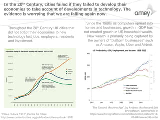 In the 20th Century, cities failed if they failed to develop their
economies to take account of developments in technology. The
evidence is worrying that we are failing again now.
“The Second Machine Age”, by Andrew McAfee and Erik
Brynjolfsson, summarised in
https://www.foreignaffairs.com/articles/united-states/2014-
06-04/new-world-order
Throughout the 20th Century UK cities that
did not adapt their economies to new
technology lost jobs, employers, residents
and investment.
“Cities Outook 1901”, Centre for Cities:
http://www.centreforcities.org/publication/cities-outlook-1901/
Since the 1980s as computers spread into
homes and businesses, growth in GDP has
not created growth in US household wealth.
New wealth is primarily being captured by
the owners of “platform businesses” such
as Amazon, Apple, Uber and Airbnb.
 