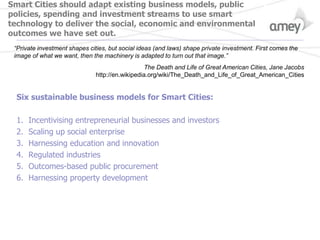 Smart Cities should adapt existing business models, public
policies, spending and investment streams to use smart
technology to deliver the social, economic and environmental
outcomes we have set out.
Six sustainable business models for Smart Cities:
1. Incentivising entrepreneurial businesses and investors
2. Scaling up social enterprise
3. Harnessing education and innovation
4. Regulated industries
5. Outcomes-based public procurement
6. Harnessing property development
“Private investment shapes cities, but social ideas (and laws) shape private investment. First comes the
image of what we want, then the machinery is adapted to turn out that image.”
The Death and Life of Great American Cities, Jane Jacobs
http://en.wikipedia.org/wiki/The_Death_and_Life_of_Great_American_Cities
 