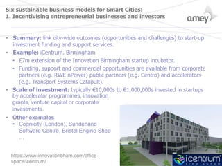 Six sustainable business models for Smart Cities:
1. Incentivising entrepreneurial businesses and investors
• Summary: link city-wide outcomes (opportunities and challenges) to start-up
investment funding and support services.
• Example: iCentrum, Birmingham
• £7m extension of the Innovation Birmingham startup incubator.
• Funding, support and commercial opportunities are available from corporate
partners (e.g. RWE nPower) public partners (e.g. Centro) and accelerators
(e.g. Transport Systems Catapult).
• Scale of investment: typically €10,000s to €1,000,000s invested in startups
by accelerator programmes, innovation
grants, venture capital or corporate
investments.
• Other examples:
• Cognicity (London), Sunderland
Software Centre, Bristol Engine Shed
…
https://www.innovationbham.com/office-
space/icentrum/
 