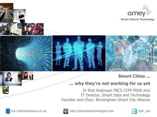 Cover with focus picture 1 Cover with focus picture 2 Cover with focus picture 3
Smart Cities ...
A
... why they’re not working for us yet
Dr Rick Robinson FBCS CITP FRSA AoU
IT Director, Smart Data and Technology
Founder and Chair, Birmingham Smart City Alliance
rick.robinson@amey.co.uk http://theurbantechnologist.com @dr_rick
Smart Data & Technology
 