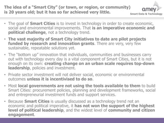 Smart Data & Technology
• The goal of Smart Cities is to invest in technology in order to create economic,
social and environmental improvements. That is an imperative economic and
political challenge, not a technology trend.
• The vast majority of Smart City initiatives to date are pilot projects
funded by research and innovation grants. There are very, very few
sustainable, repeatable solutions yet.
• The “bottom up” innovation that individuals, communities and businesses carry
out with technology every day is a vital component of Smart Cities, but it is not
enough on its own: creating change on an urban scale requires top-down
leadership, policies and investment.
• Private sector investment will not deliver social, economic or environmental
outcomes unless it is incentivised to do so.
• Most local governments are not using the tools available to them to build
Smart Cities: procurement policies, planning and development frameworks, social
and entrepreneurial investment funds and support services.
• Because Smart Cities is usually discussed as a technology trend not an
economic and political imperative, it has not won the support of the highest
level of political leadership, and the widest level of community and citizen
engagement.
The idea of a “Smart City” (or town, or region, or community)
is 20 years old; but it has so far achieved very little.
 