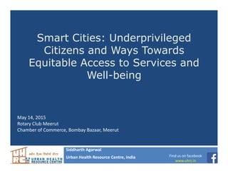 Smart Cities: Underprivileged
Citizens and Ways Towards
Equitable Access to Services and
Well-being
Siddharth Agarwal
Urban Health Resource Centre, India
May 14, 2015
Rotary Club Meerut
Chamber of Commerce, Bombay Bazaar, Meerut
Find us on facebook
www.uhrc.in
 