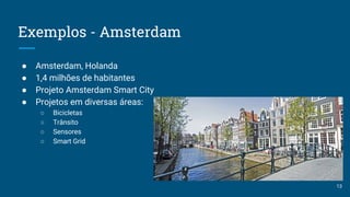 Exemplos - Amsterdam
● Amsterdam, Holanda
● 1,4 milhões de habitantes
● Projeto Amsterdam Smart City
● Projetos em diversas áreas:
○ Bicicletas
○ Trânsito
○ Sensores
○ Smart Grid
13
 