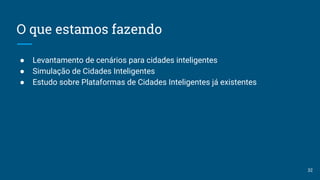 O que estamos fazendo
● Levantamento de cenários para cidades inteligentes
● Simulação de Cidades Inteligentes
● Estudo sobre Plataformas de Cidades Inteligentes já existentes
32
 