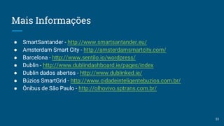 Mais Informações
● SmartSantander - http://www.smartsantander.eu/
● Amsterdam Smart City - http://amsterdamsmartcity.com/
● Barcelona - http://www.sentilo.io/wordpress/
● Dublin - http://www.dublindashboard.ie/pages/index
● Dublin dados abertos - http://www.dublinked.ie/
● Búzios SmartGrid - http://www.cidadeinteligentebuzios.com.br/
● Ônibus de São Paulo - http://olhovivo.sptrans.com.br/
33
 