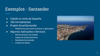 Exemplos - Santander
● Cidade no norte da Espanha
● 180 mil habitantes
● Projeto SmartSantander
○ Plataforma para testar serviços e aplicações
● Algumas Aplicações e Serviços:
○ Monitoramento da Cidade
○ Vagas de Estacionamento
○ Realidade Aumentada
○ Analise de Dados
9
 