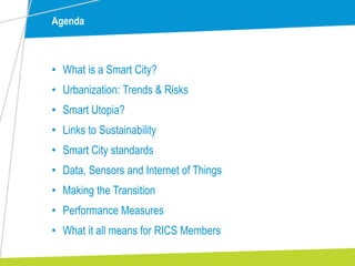 Agenda
• What is a Smart City?
• Urbanization: Trends & Risks
• Smart Utopia?
• Links to Sustainability
• Smart City standards
• Data, Sensors and Internet of Things
• Making the Transition
• Performance Measures
• What it all means for RICS Members
 