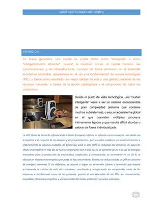 4 SMART CITIES (CIUDADES INTELIGENTES) 
DEFINICIÓN 
En líneas generales, una ciudad se puede definir como "inteligente" o como "inteligentemente eficiente", cuando la inversión social, el capital humano, las comunicaciones, y las infraestructuras, conviven de forma armónica con el desarrollo económico sostenible, apoyándose en el uso y la modernización de nuevas tecnologías (TIC), y dando como resultado una mejor calidad de vida y una gestión prudente de los recursos naturales, a través de la acción participativa y el compromiso de todos los ciudadanos. 
Desde el punto de vista tecnológico, una "ciudad inteligente" viene a ser un sistema ecosostenible de gran complejidad (sistema que contiene muchos subsistemas), o sea, un ecosistema global en el que coexisten múltiples procesos íntimamente ligados y que resulta difícil abordar o valorar de forma individualizada. 
La IATE (base de datos de referencia de la Unión Europea) enfatiza en relación a este concepto -vinculado con la logística y el conjunto de tecnologías y de procedimientos- que se podría colaborar en la administración y ordenamiento de algunas ciudades, de forma que para el año 2020 se reduzcan las emisiones de gases de efecto invernadero en más del 20 % (en comparación con el año 2010), se aumente un 20 % el uso de energías renovables para la producción de electricidad, calefacción, y climatización, se incremente en un 20 %, la eficacia en el consumo energético por parte de los consumidores finales y se reduzca hasta un 20% el consumo de energías primarias.17 En definitiva, se apunta a lograr un desarrollo urbano o territorial que mejore activamente la calidad de vida del ciudadano, conciliando y satisfaciendo las necesidades tanto de las empresas e instituciones como de las personas, gracias al uso extendido de las TICs, en comunicación, movilidad, eficiencia energética, y uso sostenible del medio ambiente y recursos naturales. 
 
