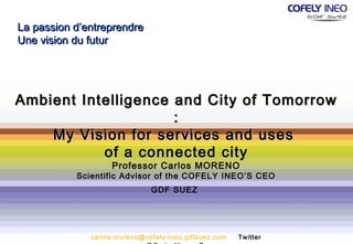 La passion d’entreprendre
Une vision du futur




Ambient Intelligence and City of Tomorrow
                     :
    My Vision for services and uses
           of a connected city
                   Professor Carlos MORENO
           Scientific Advisor of the COFELY INEO’S CEO
                              GDF SUEZ




              carlos.moreno@cofely-ineo.gdfsuez.com   Twitter
 