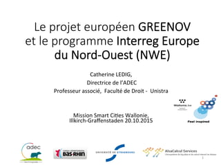 Le  projet  européen  GREENOV    
et  le  programme  Interreg  Europe    
du  Nord-­‐Ouest  (NWE)
	
  
Catherine	
  LEDIG,	
  
	
  Directrice	
  de	
  l’ADEC	
  
Professeur	
  associé,	
  	
  Faculté	
  de	
  Droit	
  -­‐	
  	
  Unistra	
  	
  
	
  
	
  
Mission	
  Smart	
  CiAes	
  Wallonie,	
  	
  
Illkirch-­‐Graﬀenstaden	
  20.10.2015	
  
1	
  
 