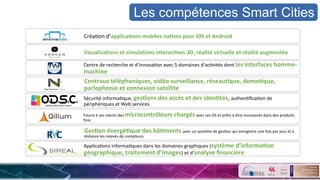CréaSon	
  d’applica&ons	
  mobiles	
  na&ves	
  pour	
  iOS	
  et	
  Android	
  
Visualisa&ons	
  et	
  simula&ons	
  interac&ves	
  3D,	
  réalité	
  virtuelle	
  et	
  réalité	
  augmentée	
  
Centre	
  de	
  recherche	
  et	
  d’innovaSon	
  avec	
  5	
  domaines	
  d’acSvités	
  dont	
  les	
  interfaces	
  homme-­‐
machine	
  	
  	
  	
  	
  	
  	
  	
  	
  	
  	
  	
  	
  	
  	
  	
  	
  	
  	
  	
  	
  	
  	
  	
  	
  	
  	
  	
  	
  	
  	
  	
  	
  	
  	
  	
  	
  	
  	
  	
  	
  	
  	
  	
  	
  	
  	
  	
  	
  	
  	
  	
  	
  	
  	
  	
  	
  	
  	
  	
  	
  	
  	
  	
  	
  	
  	
  	
  	
  	
  	
  	
  	
  	
  	
  	
  	
  	
  	
  	
  	
  	
  	
  	
  	
  	
  	
  	
  	
  	
  	
  	
  	
  	
  	
  	
  	
  	
  	
  	
  
Centraux	
  téléphoniques,	
  vidéo	
  surveillance,	
  réseau&que,	
  domo&que,	
  
parlophonie	
  et	
  connexion	
  satellite	
  	
  
Sécurité	
  informaSque,	
  ges&ons	
  des	
  accès	
  et	
  des	
  iden&tés,	
  authenSﬁcaSon	
  de	
  
périphériques	
  et	
  Web	
  services	
  
Fourni	
  à	
  ses	
  clients	
  des	
  microcontrôleurs	
  chargés	
  avec	
  ses	
  OS	
  et	
  prêts	
  à	
  être	
  incorporés	
  dans	
  des	
  produits	
  
ﬁnis	
  
Ges&on	
  énergé&que	
  des	
  bâ&ments	
  avec	
  un	
  système	
  de	
  gesSon	
  qui	
  enregistre	
  une	
  fois	
  par	
  jour	
  et	
  à	
  
distance	
  les	
  relevés	
  de	
  compteurs	
  
ApplicaSons	
  informaSques	
  dans	
  les	
  domaines	
  graphiques	
  (système	
  d’informa&on	
  
géographique,	
  traitement	
  d’images)	
  et	
  d’analyse	
  ﬁnancière	
  	
  	
  
Les compétences Smart Cities
 