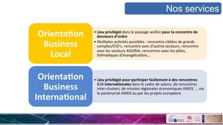 • Lieu	
  privilégié	
  dans	
  le	
  paysage	
  wallon	
  pour	
  la	
  rencontre	
  de	
  
donneurs	
  d’ordre	
  	
  
• MulSples	
  acSvités	
  possibles	
  :	
  rencontre	
  ciblées	
  de	
  grands	
  
comptes/CIO’s,	
  rencontre	
  avec	
  d’autres	
  secteurs,	
  rencontre	
  
avec	
  les	
  secteurs	
  AGORIA,	
  rencontres	
  avec	
  les	
  pôles,	
  
thémaSques	
  d’évangélisaSon,…	
  
Orienta&on	
  
Business	
  
Local	
  	
  
• Lieu	
  privilégié	
  pour	
  par&ciper	
  facilement	
  à	
  des	
  rencontres	
  
B2B	
  interna&onales	
  dans	
  le	
  cadre	
  de	
  salons,	
  de	
  rencontres	
  
inter-­‐clusters,	
  de	
  mission	
  régionales	
  économiques	
  AWEX,	
  …	
  via	
  
le	
  partenariat	
  AWEX	
  ou	
  par	
  les	
  projets	
  européens	
  
Orienta&on	
  
Business	
  
Interna&onal	
  
Nos services
 