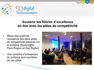 Soutenir les filières d’excellence
en lien avec les pôles de compétitivité
• Mieux tirer profit de
l’existence des deux pôles
de compétitivité présents sur
le territoire (System@tic
Paris Region et Cap Digital)
• Une centaine d’entreprises
du territoire sont membres
de ces pôles
www.seineouestdigital.fr
 