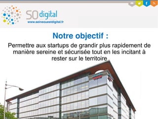 www.seineouestdigital.fr
Notre objectif :
Permettre aux startups de grandir plus rapidement de
manière sereine et sécurisée tout en les incitant à
rester sur le territoire
 