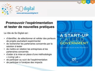 Promouvoir l'expérimentation
et tester de nouvelles pratiques
Le rôle de So Digital est :
• d’identifier, de sélectionner et valider des porteurs
de projets souhaitant expérimenter
• de rechercher les partenaires concernés par la
solution à tester
• de mettre en relation les entreprises et les
partenaires concernés
• d’aider à la mise en place d’une méthodologie
« Living Lab »
• de participer au suivi de l’expérimentation
• de participer à l’analyse des impacts
www.seineouestdigital.fr
 