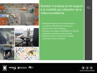 10
Solution d’analyse et de support
à la mobilité par utilisation de la
vidéo-surveillance
•  Développement de solutions d’analyse pour le
management des parkings de surfaces par
utilisation de la vidéo-surveillance
•  Orientation des usagers et fluidification du trafic par
signalisation dynamique et outils prédictifs
•  Extension de l’outil à l’analyse de la mobilité
urbaine pour la prise de décision
 