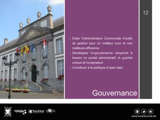 12
Gouvernance
•  Doter l’Administration Communale d’outils
de gestion pour un meilleur suivi et une
meilleure efficience
•  Développer l’e-gouvernance citoyenne à
travers un portail administratif, le guichet
unique et l’e-signature
•  Contribuer à la politique d’open data
 