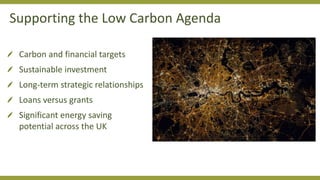 Carbon and financial targets
Sustainable investment
Long-term strategic relationships
Loans versus grants
Significant energy saving
potential across the UK
Supporting the Low Carbon Agenda
 