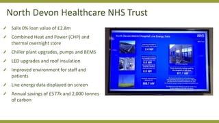 Salix 0% loan value of £2.8m
Combined Heat and Power (CHP) and
thermal overnight store
Chiller plant upgrades, pumps and BEMS
LED upgrades and roof insulation
Improved environment for staff and
patients
Live energy data displayed on screen
Annual savings of £577k and 2,000 tonnes
of carbon
North Devon Healthcare NHS Trust
 
