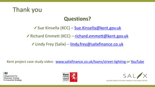 Thank you
Questions?
Sue Kinsella (KCC) – Sue.Kinsella@kent.gov.uk
Richard Emmett (KCC) – richard.emmett@kent.gov.uk
Lindy Frey (Salix) – lindy.frey@salixfinance.co.uk
Kent project case study video: www.salixfinance.co.uk/loans/street-lighting or YouTube
SOLVING ENERGY EFFICIENCY FINANCE IN THE PUBLIC SECTOR
 