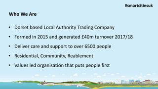 Improving lives, building independence
Who We Are
• Dorset based Local Authority Trading Company
• Formed in 2015 and generated £40m turnover 2017/18
• Deliver care and support to over 6500 people
• Residential, Community, Reablement
• Values led organisation that puts people first
#smartcitiesuk
 